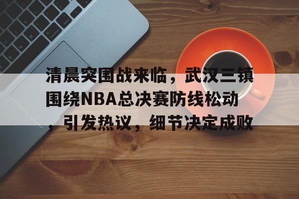 清晨突围战来临，武汉三镇围绕NBA总决赛防线松动，引发热议，细节决定成败的简单介绍-爱游戏