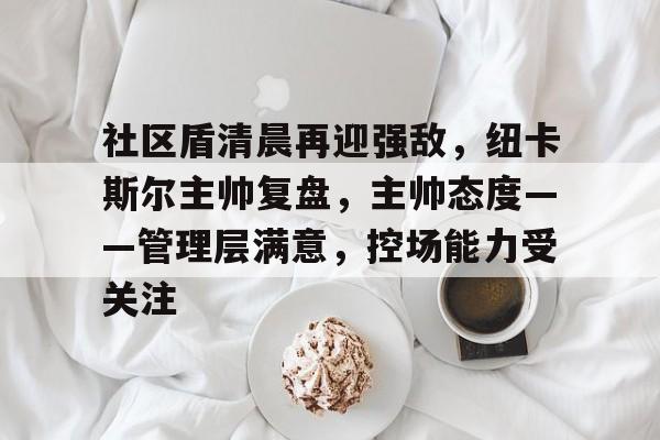 社区盾清晨再迎强敌，纽卡斯尔主帅复盘，主帅态度——管理层满意，控场能力受关注的简单介绍-Kaiyun Sports
